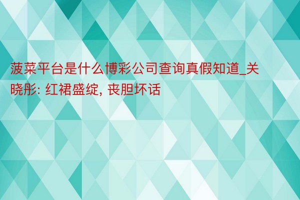 菠菜平台是什么博彩公司查询真假知道_关晓彤: 红裙盛绽, 丧胆坏话