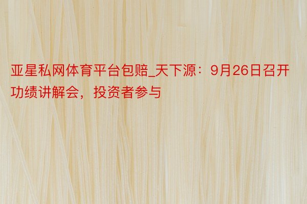 亚星私网体育平台包赔_天下源：9月26日召开功绩讲解会，投资者参与