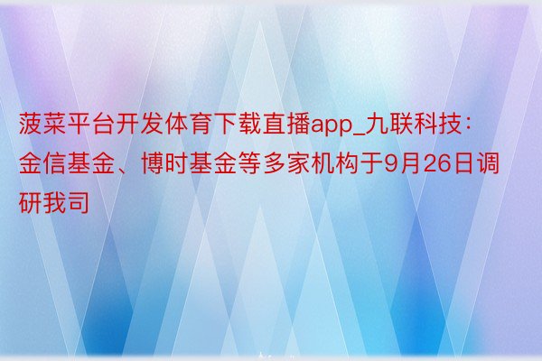 菠菜平台开发体育下载直播app_九联科技：金信基金、博时基金等多家机构于9月26日调研我司