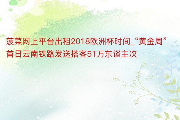 菠菜网上平台出租2018欧洲杯时间_“黄金周”首日云南铁路发送搭客51万东谈主次