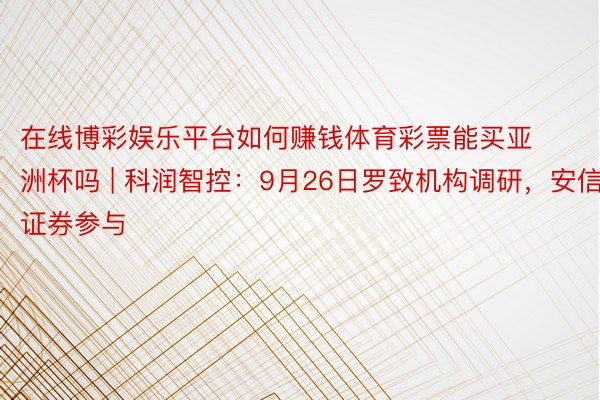 在线博彩娱乐平台如何赚钱体育彩票能买亚洲杯吗 | 科润智控：9月26日罗致机构调研，安信证券参与